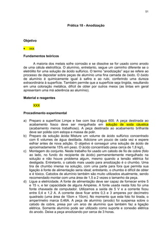 51
Prática 18 - Anodização
Objetivo
• xxx
Fundamentos teóricos
A maioria dos metais sofre corrosão e se dissolve se for usado como anodo
de uma célula eletrolítica. O alumínio, entretanto, segue um caminho diferente se o
eletrólito for uma solução de ácido sulfúrico. O termo “anodização” aqui se refere ao
processo de depositar sobre peças de alumínio uma fina camada de óxido. O óxido
de alumínio é quimicamente igual à safira e ao rubi, conferindo uma dureza
extraordinária à superfície. Também permite que a superfície seja tingida, resultando
em uma coloração metálica, difícil de obter por outros meios (as tintas em geral
apresentam uma má aderência ao alumínio).
Material e reagentes
XXX
Procedimento experimental
a) Preparo a superfície: Limpe e lixe com lixa d’água 600. A peça destinada ao
acabamento fosco deve ser mergulhada em solução de soda cáustica
(acabamento menos trabalhoso). A peça destinada ao acabamento brilhante
deve ser polida com estopa e massa de polir.
b) Preparo da solução ácida: Misture um volume de ácido sulfúrico concentrado
com 6 volumes de água destilada. Adicione um pouco de cada vez e espere
esfriar antes de nova adição. O objetivo é conseguir uma solução de ácido de
aproximadamente 15% em peso. O ácido concentrado pesa cerca de 1,8 kg/L.
c) Montagem do conjunto. Neste trabalho foi usado um catodo de fio de cobre (foto
ao lado, no fundo do recipiente de ácido) permanentemente mergulhado na
solução e não houve problema algum, mesmo quando a tensão elétrica foi
desligada. Entretanto, o catodo mais usado para anodização é o chumbo. Uma
tira de chumbo imersa na solução, com uma parte para fora que permita sua
ligação à fonte de alimentação seria ideal; entretanto, o chumbo é difícil de obter
e é tóxico. Catodos de alumínio também são muito utilizados atualmente, sendo
recomendado montar com uma área de 1,5 a 2 vezes o tamanho da peça.
d) Ligue a eletricidade. A fonte de alimentação deve ser capaz de fornecer entre 5
e 15 v, e ter capacidade de alguns Ampères. A fonte usada nesta foto foi uma
fonte chaveada de computador. Utilizamos a saída de 5 V e a corrente ficou
entre 0,4 e 1,2 A. A corrente deve ficar entre 0,3 e 3 amperes por decímetro
quadrado (uma área de 10cm x 10cm). No momento que esta foto foi tirada, o
amperímetro marca 0,46A. A peça de alumínio (anodo) foi suspensa sobre o
catodo de cobre, presa por um arco de alumínio que também faz a ligação
elétrica. Somente alumínio pode ser utilizado como suporte e conexão elétrica
do anodo. Deixe a peça anodizando por cerca de 3 horas.
 