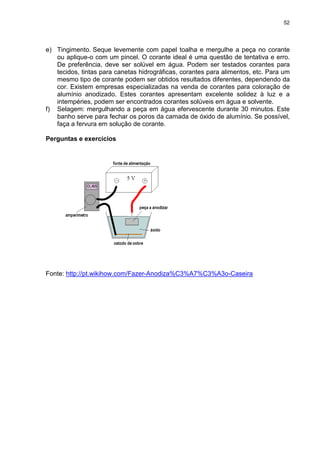 52
e) Tingimento. Seque levemente com papel toalha e mergulhe a peça no corante
ou aplique-o com um pincel. O corante ideal é uma questão de tentativa e erro.
De preferência, deve ser solúvel em água. Podem ser testados corantes para
tecidos, tintas para canetas hidrográficas, corantes para alimentos, etc. Para um
mesmo tipo de corante podem ser obtidos resultados diferentes, dependendo da
cor. Existem empresas especializadas na venda de corantes para coloração de
alumínio anodizado. Estes corantes apresentam excelente solidez à luz e a
intempéries, podem ser encontrados corantes solúveis em água e solvente.
f) Selagem: mergulhando a peça em água efervescente durante 30 minutos. Este
banho serve para fechar os poros da camada de óxido de alumínio. Se possível,
faça a fervura em solução de corante.
Perguntas e exercícios
Fonte: http://pt.wikihow.com/Fazer-Anodiza%C3%A7%C3%A3o-Caseira
 