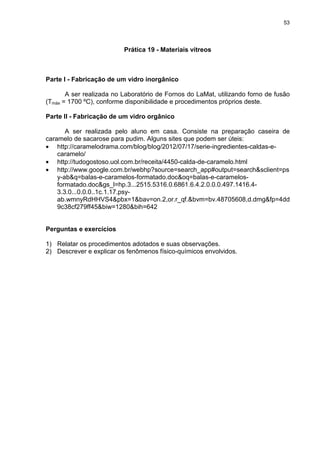 53
Prática 19 - Materiais vítreos
Parte I - Fabricação de um vidro inorgânico
A ser realizada no Laboratório de Fornos do LaMat, utilizando forno de fusão
(Tmáx = 1700 ºC), conforme disponibilidade e procedimentos próprios deste.
Parte II - Fabricação de um vidro orgânico
A ser realizada pelo aluno em casa. Consiste na preparação caseira de
caramelo de sacarose para pudim. Alguns sites que podem ser úteis:
• http://caramelodrama.com/blog/blog/2012/07/17/serie-ingredientes-caldas-e-
caramelo/
• http://tudogostoso.uol.com.br/receita/4450-calda-de-caramelo.html
• http://www.google.com.br/webhp?source=search_app#output=search&sclient=ps
y-ab&q=balas-e-caramelos-formatado.doc&oq=balas-e-caramelos-
formatado.doc&gs_l=hp.3...2515.5316.0.6861.6.4.2.0.0.0.497.1416.4-
3.3.0...0.0.0..1c.1.17.psy-
ab.wmnyRdHHVS4&pbx=1&bav=on.2,or.r_qf.&bvm=bv.48705608,d.dmg&fp=4dd
9c38cf279ff45&biw=1280&bih=642
Perguntas e exercícios
1) Relatar os procedimentos adotados e suas observações.
2) Descrever e explicar os fenômenos físico-químicos envolvidos.
 