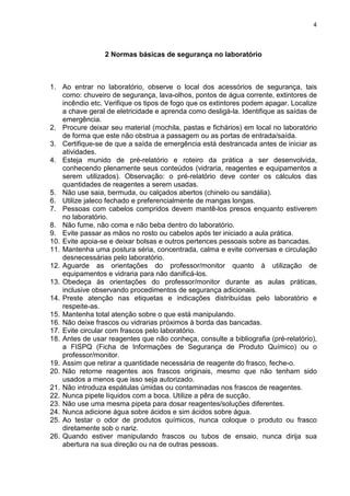 4
2 Normas básicas de segurança no laboratório
1. Ao entrar no laboratório, observe o local dos acessórios de segurança, tais
como: chuveiro de segurança, lava-olhos, pontos de água corrente, extintores de
incêndio etc. Verifique os tipos de fogo que os extintores podem apagar. Localize
a chave geral de eletricidade e aprenda como desligá-la. Identifique as saídas de
emergência.
2. Procure deixar seu material (mochila, pastas e fichários) em local no laboratório
de forma que este não obstrua a passagem ou as portas de entrada/saída.
3. Certifique-se de que a saída de emergência está destrancada antes de iniciar as
atividades.
4. Esteja munido de pré-relatório e roteiro da prática a ser desenvolvida,
conhecendo plenamente seus conteúdos (vidraria, reagentes e equipamentos a
serem utilizados). Observação: o pré-relatório deve conter os cálculos das
quantidades de reagentes a serem usadas.
5. Não use saia, bermuda, ou calçados abertos (chinelo ou sandália).
6. Utilize jaleco fechado e preferencialmente de mangas longas.
7. Pessoas com cabelos compridos devem mantê-los presos enquanto estiverem
no laboratório.
8. Não fume, não coma e não beba dentro do laboratório.
9. Evite passar as mãos no rosto ou cabelos após ter iniciado a aula prática.
10. Evite apoia-se e deixar bolsas e outros pertences pessoais sobre as bancadas.
11. Mantenha uma postura séria, concentrada, calma e evite conversas e circulação
desnecessárias pelo laboratório.
12. Aguarde as orientações do professor/monitor quanto à utilização de
equipamentos e vidraria para não danificá-los.
13. Obedeça às orientações do professor/monitor durante as aulas práticas,
inclusive observando procedimentos de segurança adicionais.
14. Preste atenção nas etiquetas e indicações distribuídas pelo laboratório e
respeite-as.
15. Mantenha total atenção sobre o que está manipulando.
16. Não deixe frascos ou vidrarias próximos à borda das bancadas.
17. Evite circular com frascos pelo laboratório.
18. Antes de usar reagentes que não conheça, consulte a bibliografia (pré-relatório),
a FISPQ (Ficha de Informações de Segurança de Produto Químico) ou o
professor/monitor.
19. Assim que retirar a quantidade necessária de reagente do frasco, feche-o.
20. Não retorne reagentes aos frascos originais, mesmo que não tenham sido
usados a menos que isso seja autorizado.
21. Não introduza espátulas úmidas ou contaminadas nos frascos de reagentes.
22. Nunca pipete líquidos com a boca. Utilize a pêra de sucção.
23. Não use uma mesma pipeta para dosar reagentes/soluções diferentes.
24. Nunca adicione água sobre ácidos e sim ácidos sobre água.
25. Ao testar o odor de produtos químicos, nunca coloque o produto ou frasco
diretamente sob o nariz.
26. Quando estiver manipulando frascos ou tubos de ensaio, nunca dirija sua
abertura na sua direção ou na de outras pessoas.
 