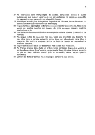 5
27. As operações com manipulação de ácidos, compostos tóxicos e outras
substâncias que exalem vapores devem ser realizadas na capela de exaustão
de gases e/ou com o exaustor do laboratório ligado.
28. Identifique as soluções e reagentes dispostos em béquers, tubos de ensaio ou
balões volumétricos etiquetando-os (fita crepe).
29. Fique atento às operações onde for necessário realizar aquecimento. Não deixe
vidros ou objetos quentes em lugares de onde pessoas possam pegá-los
inadvertidamente.
30. Use luvas de isolamento térmico ao manipular material quente (Laboratório de
Fornos).
31. Não jogue restos de reagentes nas pias. Caso seja orientado seu descarte na
pia, abra bem a torneira deixando correr água em abundância para diluir o
reagente. Os resíduos aquosos ácidos ou básicos devem ser neutralizados
antes do descarte.
32. Papel-toalha usado deve ser descartado nos cestos “não reciclado”.
33. Ao final da prática, deixe tudo em ordem: limpe bancadas dispondo a vidraria a
ser lavada na pia na área “vidraria contaminada”, lave vidraria e deixe-a secando
na pia na área “vidraria lavada” (não é necessário secar, exceto quando
solicitado).
34. Lembre-se de lavar bem as mãos logo após concluir a aula prática.
 