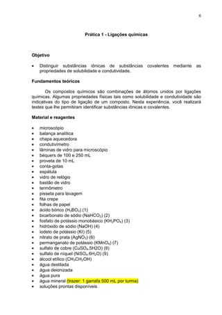 6
Prática 1 - Ligações químicas
Objetivo
• Distinguir substâncias iônicas de substâncias covalentes mediante as
propriedades de solubilidade e condutividade.
Fundamentos teóricos
Os compostos químicos são combinações de átomos unidos por ligações
químicas. Algumas propriedades físicas tais como solubilidade e condutividade são
indicativas do tipo de ligação de um composto. Nesta experiência, você realizará
testes que lhe permitiram identificar substâncias iônicas e covalentes.
Material e reagentes
• microscópio
• balança analítica
• chapa aquecedora
• condutivímetro
• lâminas de vidro para microscópio
• béquers de 100 e 250 mL
• proveta de 10 mL
• conta-gotas
• espátula
• vidro de relógio
• bastão de vidro
• termômetro
• pisseta para lavagem
• fita crepe
• folhas de papel
• ácido bórico (H3BO3) (1)
• bicarbonato de sódio (NaHCO3) (2)
• fosfato de potássio monobásico (KH2PO4) (3)
• hidróxido de sódio (NaOH) (4)
• iodeto de potássio (KI) (5)
• nitrato de prata (AgNO3) (6)
• permanganato de potássio (KMnO4) (7)
• sulfato de cobre (CuSO4.5H2O) (8)
• sulfato de níquel (NiSO4.6H2O) (9)
• álcool etílico (CH3CH2OH)
• água destilada
• água deionizada
• água pura
• água mineral (trazer: 1 garrafa 500 mL por turma)
• soluções prontas disponíveis
 