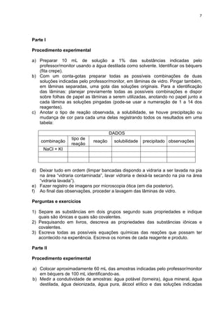 7
Parte I
Procedimento experimental
a) Preparar 10 mL de solução a 1% das substâncias indicadas pelo
professor/monitor usando a água destilada como solvente. Identificar os béquers
(fita crepe).
b) Com um conta-gotas preparar todas as possíveis combinações de duas
soluções indicadas pelo professor/monitor, em lâminas de vidro. Pingar também,
em lâminas separadas, uma gota das soluções originais. Para a identificação
das lâminas: planejar previamente todas as possíveis combinações e dispor
sobre folhas de papel as lâminas a serem utilizadas, anotando no papel junto a
cada lâmina as soluções pingadas (pode-se usar a numeração de 1 a 14 dos
reagentes).
c) Anotar o tipo de reação observada, a solubilidade, se houve precipitação ou
mudança de cor para cada uma delas registrando todos os resultados em uma
tabela:
DADOS
combinação
tipo de
reação
reação solubilidade precipitado observações
NaCl + KI
d) Deixar tudo em ordem (limpar bancadas dispondo a vidraria a ser lavada na pia
na área “vidraria contaminada”, lavar vidraria e deixá-la secando na pia na área
“vidraria lavada”).
e) Fazer registro de imagens por microscopia ótica (em dia posterior).
f) Ao final das observações, proceder a lavagem das lâminas de vidro.
Perguntas e exercícios
1) Separe as substâncias em dois grupos segundo suas propriedades e indique
quais são iônicas e quais são covalentes.
2) Pesquisando em livros, descreva as propriedades das substâncias iônicas e
covalentes.
3) Escreva todas as possíveis equações químicas das reações que possam ter
acontecido na experiência. Escreva os nomes de cada reagente e produto.
Parte II
Procedimento experimental
a) Colocar aproximadamente 60 mL das amostras indicadas pelo professor/monitor
em béquers de 100 mL identificando-as.
b) Medir a condutividade de amostras: água potável (torneira), água mineral, água
destilada, água deionizada, água pura, álcool etílico e das soluções indicadas
 