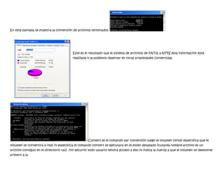 En esta pantalla se muestra la conversión de archivos terminados




                                         Este es el resultado que el sistema de archivos de FAT32 a NTFS esta información está
                                         realizada o la podemos observar en otras propiedades convertidas




                                                   Convert es el comando par conversión luego el volumen fsntsf especifica que el
volumen se convertirá a ntsf /v especifica el comando convert se ejecutara en el modo detallado /cutarea nombre-archivo es un
archivo contiguo en el directorio raíz /no security todo usuario tendrá acceso a ello /x indica la fuerza a que el volumen se desmonte
primero a la
 