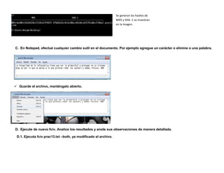 Se generan los hashes de
                                                                 MD5 y SHA -1 se muestran
                                                                 en la imagen.




C. En Notepad, efectué cualquier cambio sutil en el documento. Por ejemplo agregue un carácter o elimine o una palabra.




 Guarde el archivo, manténgalo abierto.




D. Ejecute de nuevo fciv. Analice los resultados y anote sus observaciones de manera detallada.

 D.1. Ejecuta fciv prac13.txt –both, ya modificado el archivo.
 