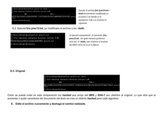 Ejecute el archivo fciv prac13.txt –
                                                                both previamente modificado en
                                                                el punto C en donde se le
                                                                agregaron 3 @ y se muestra lo
                                                                siguiente.

   D.2. Ejecuta fciv prac13.txt, ya modificado el archivo y sin –both.

                                                       Se ejecuta nuevamente el comando fciv
                                                       prac13.txt. De igual manera quitamos
                                                       otra vez el –both, solo muestra el hashed
                                                       del MD5 como se ve en la figura.




  D.3. Original.




Como se puede notar en esta comparación los hashed que arrojo del MD5 y SHA-1 son distintos al original. Lo que dice que al
aumentar o quitar caracteres del documento del texto se crea un distinto hashed para cada algoritmo.

   E. Edite el archivo nuevamente y deshaga el cambio realizado.
 