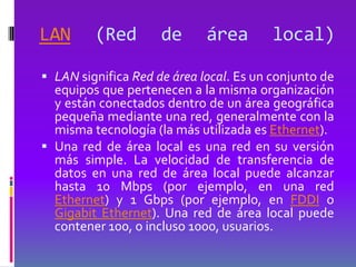 LAN      (Red        de      área        local)

 LAN significa Red de área local. Es un conjunto de
  equipos que pertenecen a la misma organización
  y están conectados dentro de un área geográfica
  pequeña mediante una red, generalmente con la
  misma tecnología (la más utilizada es Ethernet).
 Una red de área local es una red en su versión
  más simple. La velocidad de transferencia de
  datos en una red de área local puede alcanzar
  hasta 10 Mbps (por ejemplo, en una red
  Ethernet) y 1 Gbps (por ejemplo, en FDDI o
  Gigabit Ethernet). Una red de área local puede
  contener 100, o incluso 1000, usuarios.
 