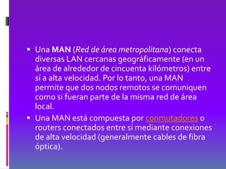  Una MAN (Red de área metropolitana) conecta
  diversas LAN cercanas geográficamente (en un
  área de alrededor de cincuenta kilómetros) entre
  sí a alta velocidad. Por lo tanto, una MAN
  permite que dos nodos remotos se comuniquen
  como si fueran parte de la misma red de área
  local.
 Una MAN está compuesta por conmutadores o
  routers conectados entre sí mediante conexiones
  de alta velocidad (generalmente cables de fibra
  óptica).
 
