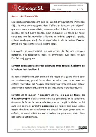Avatar médiateur : physique - digital

                                                   Mars 2009                        P. 5 / 8


Avatar : Auxiliaire de Vie

Les coachs personnels sont déjà là : Wii Fit, Dr Kawashima (Nintendo
DS)… Ils nous accompagnent dans l'effort en fonction des objectifs
que nous nous sommes fixés, nous rappellent à l’ordre lorsque nous
n’avons pas fait notre séance, nous indiquent les zones de notre
corps que l’on fait travailler, affichent les indices corporels (poids,
rythme cardiaque, etc.). On se rapproche ici de la notion d’avatar
physio qui représente l’état de notre corps.

Les coachs se matérialisent sur nos écrans de TV, nos consoles
portables, nos téléphones, nous les emmenons avec nous lorsque
l’on fait du jogging, etc.

L’avatar peut aussi faciliter les échanges entre tous les habitants de
la maison, les cristalliser !

Ils nous remémorent, par exemple, de rappeler la grand mère pour
son anniversaire, prend forme dans le salon pour jouer avec les
enfants (ex: virtual pet / augmented reality playgrounds), nous aident
à réserver le restaurant, aident les enfants à faire leurs devoirs, etc.

L’avatar de la maison / auxiliaire de vie, n’a pas de forme ou
d’attache propre. L’avatar se matérialise que lorsqu'on le sollicite et
épousera la forme la mieux adaptée pour accomplir la tâche qui lui
aura été confiée : prendre possession de l’objet que nous avons
besoin d’utiliser, se transformer en Virtual Pet pour jouer avec les
enfants, se matérialiser sur notre ordinateur pour nous aider dans
nos tâches quotidiennes.


           ConceptSL est une marque de H2I France – Copyright © 2007-2008
 ConceptSL – H2I France, 24, rue Louis Blanc, 75010 Paris. S.A.R.L. au capital de 6000 euros
 