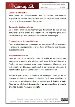 Avatar médiateur : physique - digital

                                                   Mars 2009                        P. 6 / 8


Volume d’Information
Nous avons vu précédemment que le volume d'information
augmente de manière exponentielle rendant de plus en plus difficile
l'accès et le filtrage des ces informations.

Complexité des technologies
De la même manière, les technologies deviennent de plus en plus
complexes, et des efforts très importants sont déployés pour créer
des interfaces qui vont permettre d'utiliser ces technologies.

Communication Homme-Machines
Nous ne savons pas communiquer avec les machines. Nous avons pris
le problème en proposant des procédures à l’Homme pour interagir
avec ces machines.

Simplifier la démarche
Nous proposons de simplifier cette démarche en employant des
avatars qui possèdent à la fois la connaissance de la technique et la
faculté de communiquer avec nous. Lorsqu'on développe une
technologie, on développe également la connaissance nécessaire à
son utilisation que l'on va matérialiser sous forme d'avatar.

Peut-être que l'avatar - qui connait la technique - avec qui on va
interagir en langage naturel va devenir l'opérateur possédant la
connaissance technique que l'on ne possède pas. Il devient le petit
frère qui est né dans la technologie et qui va paramétrer le compte
email de la grand-mère, par exemple.




           ConceptSL est une marque de H2I France – Copyright © 2007-2008
 ConceptSL – H2I France, 24, rue Louis Blanc, 75010 Paris. S.A.R.L. au capital de 6000 euros
 