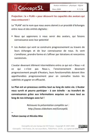 Avatar médiateur : physique - digital

                                                   Mars 2009                        P. 7 / 8


Projection : le « PLAN » pour découvrir les capacités des avatars qui
nous entourent !

Le "PLAN" est le nom que nous avons donné à un procédé d'échanges
entre nous et des entités digitales :

   Nous qui apprenons à nous servir des avatars, qui faisons
   connaissance avec leur potentiel

   Les Avatars qui vont se construire progressivement au travers de
   leurs échanges et de leur connaissance de nous. Ils vont
   s’améliorer, prendre forme et s’affiner par itérations et rencontres
   successives.

L’avatar devenant élément intermédiaire entre ce qui est « Nous » et
ce qui « n’est pas Nous », l’environnement devenant
progressivement peuplé d’Avatars, leurs fonctionnalités doivent être
appréhendées progressivement pour en connaître toutes les
subtilités et gagner en efficacité.

Le Plan est un processus continu tout au long de notre vie. L'Avatar
nous survit et pourra participer - à son échelle - au transfert de
connaissances grâce aux informations acquises sur nous tout au
long de nos échanges avec lui !

                   Retrouvez la présentation complète sur :
                    http://www.slideshare.net/ConceptSL
--
Yohan Launay et Nicolas Mas


           ConceptSL est une marque de H2I France – Copyright © 2007-2008
 ConceptSL – H2I France, 24, rue Louis Blanc, 75010 Paris. S.A.R.L. au capital de 6000 euros
 