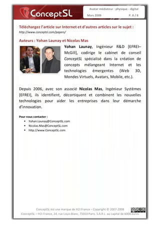 Avatar médiateur : physique - digital

                                                   Mars 2009                        P. 8 / 8


Téléchargez l’article sur Internet et d’autres articles sur le sujet :
http://www.conceptsl.com/papers/

Auteurs : Yohan Launay et Nicolas Mas
                        Yohan Launay, Ingénieur R&D [EFREI–
                        McGill], codirige le cabinet de conseil
                        ConceptSL spécialisé dans la création de
                        concepts mélangeant Internet et les
                        technologies émergentes (Web 3D,
                        Mondes Virtuels, Avatars, Mobile, etc.).

Depuis 2006, avec son associé Nicolas Mas, Ingénieur Systèmes
[EFREI], ils identifient, décortiquent et combinent les nouvelles
technologies pour aider les entreprises dans leur démarche
d’innovation.

Pour nous contacter :
      Yohan.Launay@ConceptSL.com
      Nicolas.Mas@ConceptSL.com
      http://www.ConceptSL.com




           ConceptSL est une marque de H2I France – Copyright © 2007-2008
 ConceptSL – H2I France, 24, rue Louis Blanc, 75010 Paris. S.A.R.L. au capital de 6000 euros
 