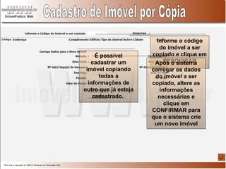 Cadastro de Imóvel por Cópia É possível cadastrar um imóvel copiando todas a informações de outro que já esteja cadastrado.  Informe o código do imóvel a ser copiado e clique em PESQUISAR Após o sistema carregar os dados do imóvel a ser copiado, altere as informações necessárias e clique em CONFIRMAR para que o sistema crie um novo imóvel 