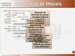 Atualização de Imóveis Alteração do STATUS do imóvel: -Vendido (retira da pesquisa) -Proposta -À venda Após fazer todas alterações necessárias, clique em CONFIRMA DADOS para salvar suas alterações Você pode alterar o cadastro do imóvel pela ficha de inclusão (ver slide da pesquisa de imóvel). Porém nesta tela as alterações são feitas de maneira mais resumida 
