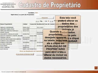 Cadastro de Proprietário Esta tela você poderá alterar os dados dos proprietários dos imóveis já cadastrados. Pesquise pelo nome dele e clique em PESQUISAR Quando o proprietário desejado aparecer na tabela, selecione ele e clique em ATUALIZAÇÃO DE PROPRIETÁRIO para abrir a tela e alterar ou incluir os dados necessários. 