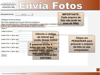 Informe o código do imóvel que vocês deseja incluir fotos. O IMÓVEL JÁ DEVE ESTAR CADASTRADO NO SISTEMA Envia Fotos Clique em PESQUISAR para procurar o arquivo da foto no seu computador.  É possível enviar 5 fotos por vez. Para mandar mais, repita esta operação IMPORTANTE: Cada arquivo de foto não pode ter mais de 90kb 