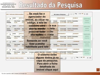 Resultado da Pesquisa O resultado de sua pesquisa na tela anterior serão exibidos desta maneira O sistema exibe alguns dados já na capa da pesquisa. Para abrir a ficha detalhada do imóvel clique aqui Se você for o agenciador do imóvel, ao clicar no código, a tela de cadastro será aberta, sendo possível fazer alterações. Somente se você tiver a senha habilitada para isto 