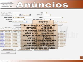 Anúncios Tela para a consulta dos imóveis que foram previamente selecionados para anúncio.  Clique sobre o código do imóvel para fazer o texto do anúncio LISTAGEM PARA REVISÃO: Cria em forma de relatório, um listagem de todos imóveis confirmados para anúncio, juntamente com seus dados. LISTAGEM DOS ANÚNCIOS: Cria em forma de relatório, um listagem de todos imóveis confirmados para anúncio, num formato pronto para ser enviado 