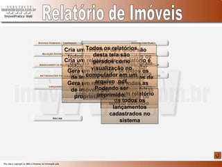 Relatório de Imóveis Tela onde são exibidos todos os imóveis que foram alterados pata VENDIDO OU SUSPENSO Neste relatório é possível listar todos os imóveis cadastrados, podendo ser feita uma seleção por agenciador Exibe todos os agenciamentos de um bairro escolhido. Exibe todas as atualizações feitas num espaço de tempo definido Exibe um relatório de todos os lançamentos cadastrados no sistema Cria um relatório de todos os imóveis que, na hora do cadastro, foram marcados como tendo placa. Cria um relatório de todos os imóveis que, na hora do cadastro, foram marcados como com chave. Gera um relatório de imóveis por agenciador. Gera um relatório de imóveis por proprietário. Todos os relatórios desta tela são gerados como visualização no computador em um arquivo .pdf. Podendo ser imprimido. 
