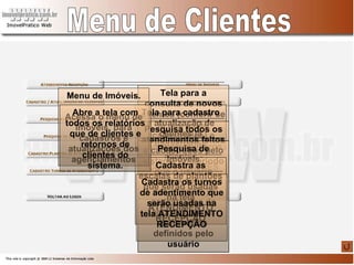 Menu de Clientes Tela para a consulta de novos clientes (conferir se já não estão cadastrados) e inclusão de novos clientes - COMPRADORES Tela para cadastro e atualização de clientes já cadastrados Pesquisa todos os atendimentos feitos e cadastrados pelo sistema no período que o usuário definir. Pesquisa de Imóveis Realiza a pesquisa nos imóveis já cadastrados de acordo com os parâmetros definidos pelo usuário Cadastra as escalas de plantões que serão usadas na tela ATENDIMENTO RECEPÇÃO Cadastra os turnos de adentimento que serão usadas na tela ATENDIMENTO RECEPÇÃO Menu de Imóveis. Acessa o menu de imóveis, para cadastros e atualizações dos agenciamentos Abre a tela com todos os relatórios que de clientes e retornos de clientes do sistema. 