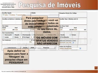 Nesta tela você vai pesquisar todos os imóveis cadastrado no seu banco de dados. OS IMÓVEIS COM STATUS VENDIDO NÃO APARECEM Pesquisa de Imóveis Para pesquisar direto pelo código do imóvel utilize este campo Após definir os campos para fazer a ‘filtragem’ da pesquisa clique em PESQUISAR 