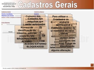 Cadastros Gerais Neste módulo estão todos os cadastros básicos para a utilização do Praticco Web.  Para utilizar o sistema é necessário antes cadastrar um usuário e senha O cadastro de CORRETOR (para clientes) e AGENCIADORES (para imóveis) já é feito automaticamente quando do cadastro de usuário. Use estas telas somente para alguma alteração Neste tela podem ser cadastrados comentários de visitas padrões. Para que sejam usados pelos corretores nas suas Fichas de Atendimento AGENTE MOTIVADOR é utilizado quando do cadastro do novo cliente Cadastro das informações e configurações básicas do cliente Cadastro das máquinas que estão autorizadas para uso do sistema.  SOMENTE NECESSÁRIO EM CASOS DE USUÁRIOS COM ACESSO EXTERNO BLOQUEADOS! Número de identificação da máquina, para ser usado na tela MÁQUINAS PARA ACESSO. 