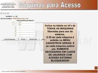 Máquinas para Acesso Inclua na tabela os id’s de TODAS AS MÁQUINAS liberadas para uso do sistema.  O ID de cada máquina é exibido no MENU CADASTROS GERAIS. E ao cada máquina exibirá um. SOMENTE NECESSÁRIO EM CASOS DE USUÁRIOS COM ACESSO EXTERNO BLOQUEADOS! 