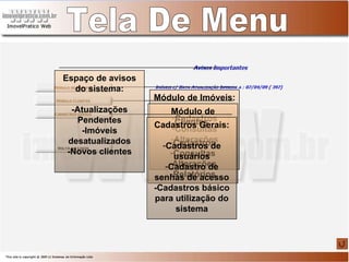 Módulo de Imóveis: Cadastros Consultas Alterações Tela De Menu Módulo de Clientes: Cadastros Consultas Alterações Relatórios Cadastros Gerais: Cadastros de usuários Cadastro de senhas de acesso -Cadastros básico para utilização do sistema Espaço de avisos do sistema: -Atualizações Pendentes -Imóveis desatualizados -Novos clientes 