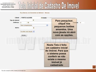 Tela Inicial de Cadastro De Imóvel Nesta Tela é feito um cadastro inicial do imóvel. Para que o sistema possa conferir se não existe o mesmo imóvel já cadastrado PORTO ALEGRE Para pesquisar, clique nos pequenos botões amarelos. Uma nova janela irá abrir com as opções. 