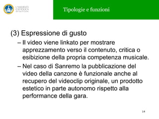 Tipologie e funzioni

(3) Espressione di gusto
– Il video viene linkato per mostrare
apprezzamento verso il contenuto, critica o
esibizione della propria competenza musicale.
– Nel caso di Sanremo la pubblicazione del
video della canzone è funzionale anche al
recupero del videoclip originale, un prodotto
estetico in parte autonomo rispetto alla
performance della gara.
14

 