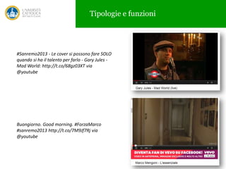 Tipologie e funzioni

#Sanremo2013 - Le cover si possono fare SOLO
quando si ha il talento per farlo - Gary Jules Mad World: http://t.co/68gz03XT via
@youtube

Buongiorno. Good morning. #ForzaMarco
#sanremo2013 http://t.co/7M9Jf7Rj via
@youtube

15

 