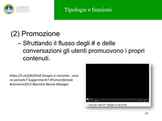 Tipologie e funzioni

(2) Promozione
– Sfruttando il flusso degli # e delle
conversazioni gli utenti promuovono i propri
contenuti.
https://t.co/y9sSJlmB Disagio si racconta.. cosa
ne pensate? Suggerimenti? #l'amorefamale
#sanremo2013 #lacrime #ansia #disagio

19

 