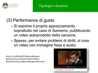 Tipologie e funzioni

(3) Performance di gusto
– Si esprime il proprio apprezzamento,
soprattutto nel caso di Sanremo, pubblicando
un video autoprodotto della canzone.
– Spesso, per evitare problemi di diritti, si crea
un video con immagine fissa e audio.
http://t.co/YAzsB2EQ #MarcoMengoni
#sanremostory #sanremo2013 #Tenco
#CiaoAmoreCiao #MarcoMengoniASanremo
21

 