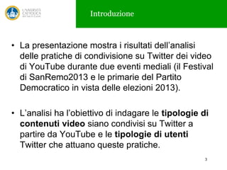 Introduzione

• La presentazione mostra i risultati dell’analisi
delle pratiche di condivisione su Twitter dei video
di YouTube durante due eventi mediali (il Festival
di SanRemo2013 e le primarie del Partito
Democratico in vista delle elezioni 2013).
• L’analisi ha l’obiettivo di indagare le tipologie di
contenuti video siano condivisi su Twitter a
partire da YouTube e le tipologie di utenti
Twitter che attuano queste pratiche.
3

 