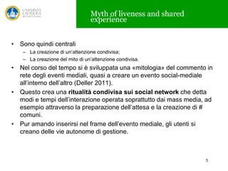 Myth of liveness and shared
experience
• Sono quindi centrali
– La creazione di un’attenzione condivisa;
– La creazione del mito di un’attenzione condivisa.

• Nel corso del tempo si è sviluppata una «mitologia» del commento in
rete degli eventi mediali, quasi a creare un evento social-mediale
all’interno dell’altro (Deller 2011).
• Questo crea una ritualità condivisa sui social network che detta
modi e tempi dell’interazione operata soprattutto dai mass media, ad
esempio attraverso la preparazione dell’attesa e la creazione di #
comuni.
• Pur amando inserirsi nel frame dell’evento mediale, gli utenti si
creano delle vie autonome di gestione.

5

 