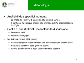 Metodologia

• Analisi di due specifici momenti:
– La finale del Festival di Sanremo (16 febbraio 2013).
– Il confronto fra i cinque sfidanti alle primarie del PD organizzato da
SkyTg24.

• Scelta di due #ufficiali: incanalano la discussione
– #sanremo2013
– #ilconfrontoskytg24

• Individuazione dei tweet
– Scaricamento dei tweet tramite il tool Social Network Studies Italia;
– Selezione dei tweet delle giornate scelte;
– Analisi del contenuto e degli user che hanno postato.

6

 