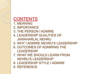 CONTENTS
1. MEANING
2. IMPORTANCE
3. THE PERSON I ADMIRE
4. LEADERSHIP QUALITIES OF
JAWAHARLAL NEHRU
5. WHY I ADMIRE NEHRU’S LEADERSHIP
6. OUTCOMES OF ADMIRING THE
LEADERSHIP
7. WHAT WE SHOULD LEARN FROM
NEHRU’S LEADERSHIP
8. LEADERSHIP STYLE I ADMIRE
9. REFERENCE
 