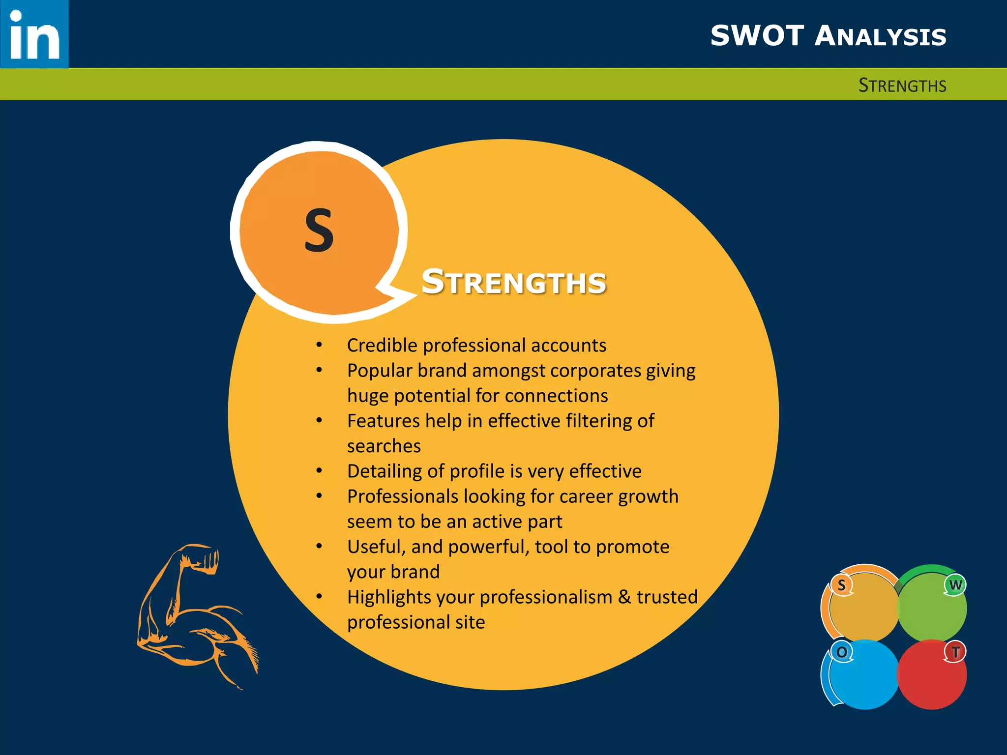 SWOT ANALYSIS 
STRENGTHS 
S 
S W 
O T 
STRENGTHS 
• Credible professional accounts 
• Popular brand amongst corporates giving 
huge potential for connections 
• Features help in effective filtering of 
searches 
• Detailing of profile is very effective 
• Professionals looking for career growth 
seem to be an active part 
• Useful, and powerful, tool to promote 
your brand 
• Highlights your professionalism & trusted 
professional site 
 