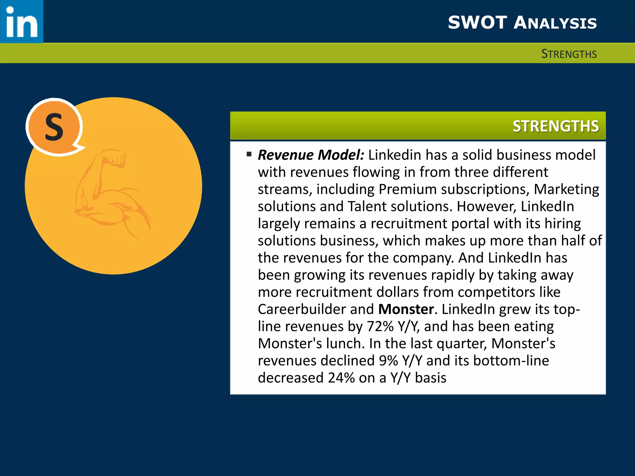 SWOT ANALYSIS 
STRENGTHS 
S STRENGTHS 
 Revenue Model: Linkedin has a solid business model 
with revenues flowing in from three different 
streams, including Premium subscriptions, Marketing 
solutions and Talent solutions. However, LinkedIn 
largely remains a recruitment portal with its hiring 
solutions business, which makes up more than half of 
the revenues for the company. And LinkedIn has 
been growing its revenues rapidly by taking away 
more recruitment dollars from competitors like 
Careerbuilder and Monster. LinkedIn grew its top-line 
revenues by 72% Y/Y, and has been eating 
Monster's lunch. In the last quarter, Monster's 
revenues declined 9% Y/Y and its bottom-line 
decreased 24% on a Y/Y basis 
 