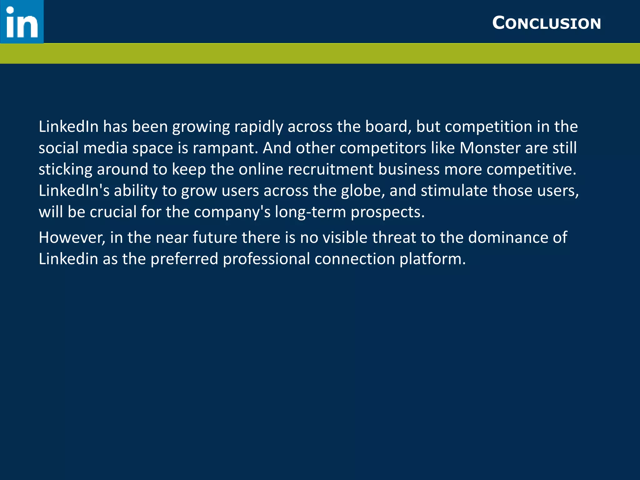 CONCLUSION 
LinkedIn has been growing rapidly across the board, but competition in the 
social media space is rampant. And other competitors like Monster are still 
sticking around to keep the online recruitment business more competitive. 
LinkedIn's ability to grow users across the globe, and stimulate those users, 
will be crucial for the company's long-term prospects. 
However, in the near future there is no visible threat to the dominance of 
Linkedin as the preferred professional connection platform. 
 