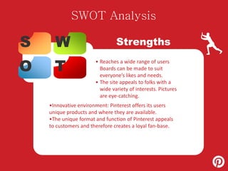 SWOT Analysis 
S W 
O T 
Strengths 
• Reaches a wide range of users 
Boards can be made to suit 
everyone’s likes and needs. 
• The site appeals to folks with a 
wide variety of interests. Pictures 
are eye-catching. 
•Innovative environment: Pinterest offers its users 
unique products and where they are available. 
•The unique format and function of Pinterest appeals 
to customers and therefore creates a loyal fan-base. 
 