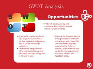 SWOT Analysis 
S W 
O T 
Opportunities 
• Pinterest is ever-growing and 
expanding their business, making 
it have a wider audience. 
• Drive traffic to sites-by pinning 
links to your site, businesses 
are able to expand and grow, as 
well as create bonds with 
customers. 
• E-commerce integration will 
allow businesses to grow and 
also keeps the users happy due 
to its ease of use. 
• Because the Pinterest login is 
through Facebook or twitter, 
many times, users have their 
accounts linked together, 
expanding the Pinterest 
business even more because 
content is now appearing on 
Pinterest, Twitter, and 
Facebook pages. 
 