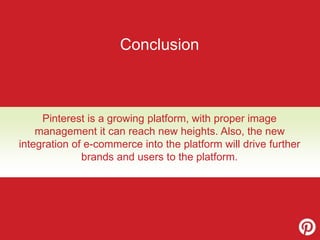 Conclusion 
Pinterest is a growing platform, with proper image 
management it can reach new heights. Also, the new 
integration of e-commerce into the platform will drive further 
brands and users to the platform. 
 