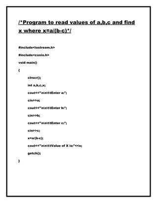 /*Program to read values of a,b,c and find
x where x=a/(b-c)*/
#include<iostream.h>
#include<conio.h>
void main()
{
clrscr();
int a,b,c,x;
cout<<"nnttEnter a:";
cin>>a;
cout<<"nnttEnter b:";
cin>>b;
cout<<"nnttEnter c:";
cin>>c;
x=a/(b-c);
cout<<"nnttValue of X is:"<<x;
getch();
}
 