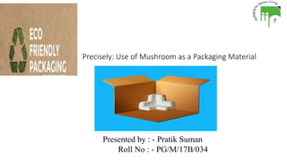 Precisely: Use of Mushroom as a Packaging Material
Presented by : - Pratik Suman
Roll No : - PG/M/17B/034
 
