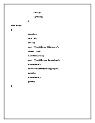 s.x=s.y;
s.y=temp;
}
void main()
{
sample s;
int x1,x2;
clrscr();
cout<<"nnttEnter 2 Numbers:";
cin>>x1>>x2;
s.setdata(x1,x2);
cout<<"nnttBefore Swappingn";
s.showdata();
cout<<"nnttAfter Swappingn";
swap(s);
s.showdata();
getch();
}
 
