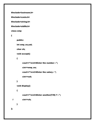 #include<iostream.h>
#include<conio.h>
#include<string.h>
#include<stdlib.h>
class emp
{
public:
int emp_no,sal;
char ch;
void accept()
{
cout<<"nnttEnter the number : ";
cin>>emp_no;
cout<<"nnttEnter the salary : ";
cin>>sal;
}
void display()
{
cout<<"nnttEnter another(Y/N) ? : ";
// cin>>ch;
}
};
 