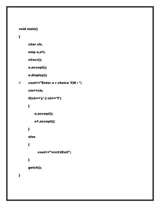 void main()
{
char ch;
emp e,e1;
clrscr();
e.accept();
e.display();
// cout<<"Enter u r choice Y|N : ";
cin>>ch;
if(ch=='y' || ch=='Y')
{
e.accept();
e1.accept();
}
else
{
cout<<"nnttExit";
}
getch();
}
 