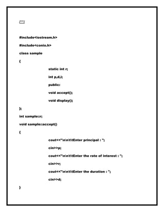 /**/
#include<iostream.h>
#include<conio.h>
class sample
{
static int r;
int p,d,i;
public:
void accept();
void display();
};
int sample::r;
void sample::accept()
{
cout<<"nnttEnter principal : ";
cin>>p;
cout<<"nnttEnter the rate of interest : ";
cin>>r;
cout<<"nnttEnter the duration : ";
cin>>d;
}
 