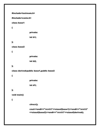 #include<iostream.h>
#include<conio.h>
class base1
{
private:
int b1;
};
class base2
{
private:
int b2;
};
class derived:public base1,public base2
{
private:
int d1;
};
void main()
{
clrscr();
cout<<endl<<"nntt"<<sizeof(base1)<<endl<<"nntt"
<<sizeof(base2)<<endl<<"nntt"<<sizeof(derived);
 
